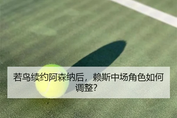 若鸟续约阿森纳后，赖斯中场角色如何调整？